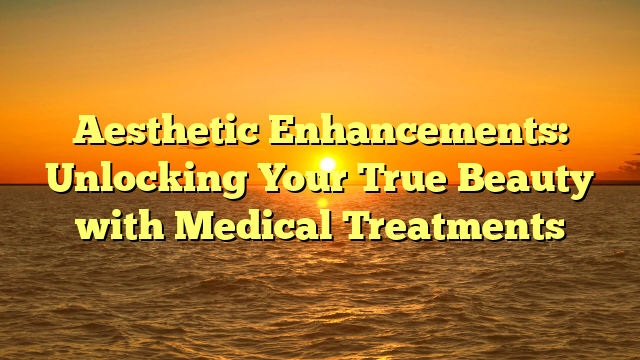 Aesthetic Enhancements: Unlocking Your True Beauty with Medical Treatments