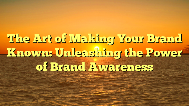 The Art of Making Your Brand Known: Unleashing the Power of Brand Awareness