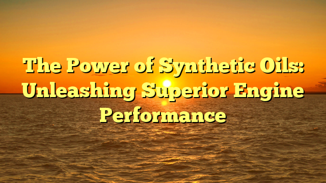 The Power of Synthetic Oils: Unleashing Superior Engine Performance