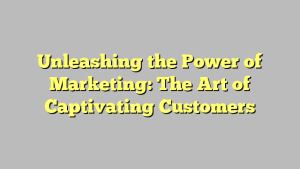 Unleashing the Power of Marketing: The Art of Captivating Customers