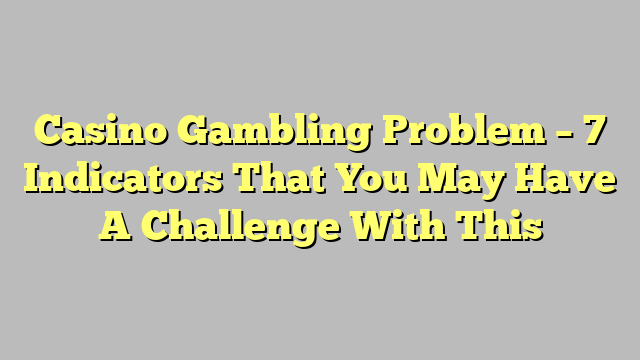 Casino Gambling Problem – 7 Indicators That You May Have A Challenge With This