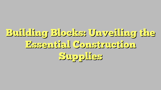 Building Blocks: Unveiling the Essential Construction Supplies 