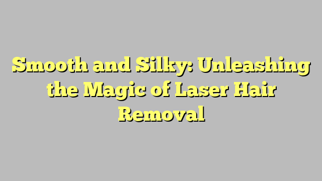 Smooth and Silky: Unleashing the Magic of Laser Hair Removal 