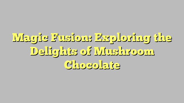 Magic Fusion: Exploring the Delights of Mushroom Chocolate