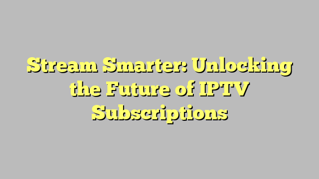 Stream Smarter: Unlocking the Future of IPTV Subscriptions